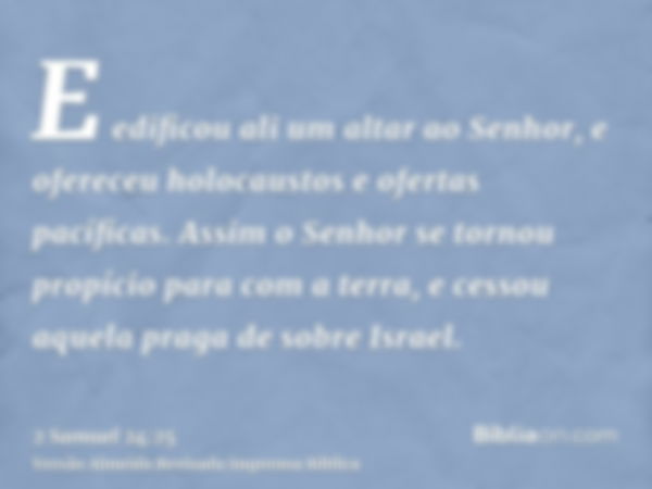 E edificou ali um altar ao Senhor, e ofereceu holocaustos e ofertas pacíficas. Assim o Senhor se tornou propício para com a terra, e cessou aquela praga de sobr