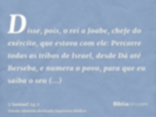 Disse, pois, o rei a Joabe, chefe do exército, que estava com ele: Percorre todas as tribos de Israel, desde Dã até Berseba, e numera o povo, para que eu saiba 