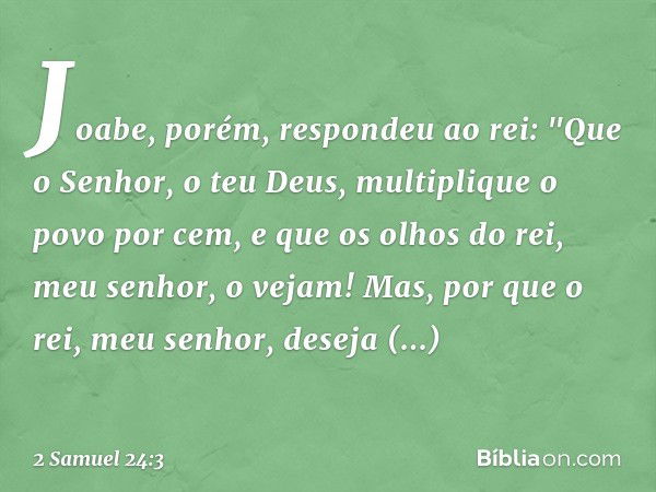 Joabe, porém, respondeu ao rei: "Que o Senhor, o teu Deus, multiplique o povo por cem, e que os olhos do rei, meu senhor, o vejam! Mas, por que o rei, meu senho