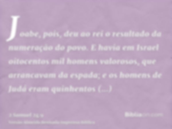 Joabe, pois, deu ao rei o resultado da numeração do povo. E havia em Israel oitocentos mil homens valorosos, que arrancavam da espada; e os homens de Judá eram 