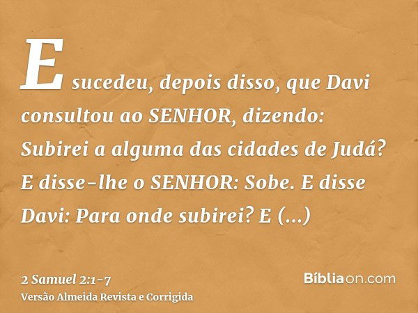 E sucedeu, depois disso, que Davi consultou ao SENHOR, dizendo: Subirei a alguma das cidades de Judá? E disse-lhe o SENHOR: Sobe. E disse Davi: Para onde subire