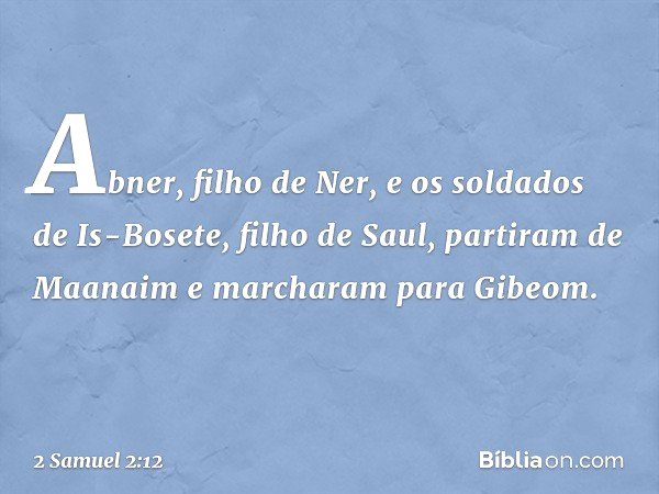 Abner, filho de Ner, e os soldados de Is-Bosete, filho de Saul, partiram de Maanaim e marcharam para Gibeom. -- 2 Samuel 2:12