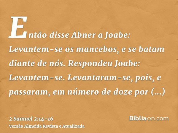 Então disse Abner a Joabe: Levantem-se os mancebos, e se batam diante de nós. Respondeu Joabe: Levantem-se.Levantaram-se, pois, e passaram, em número de doze po