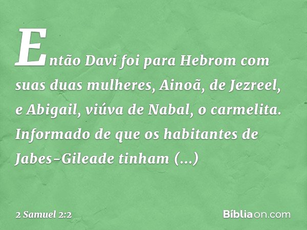 Então Davi foi para Hebrom com suas duas mulheres, Ainoã, de Jezreel, e Abigail, viúva de Nabal, o carmelita.
Informado de que os habitantes de Jabes-Gileade ti