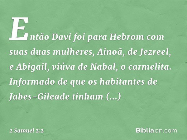 Então Davi foi para Hebrom com suas duas mulheres, Ainoã, de Jezreel, e Abigail, viúva de Nabal, o carmelita.
Informado de que os habitantes de Jabes-Gileade ti