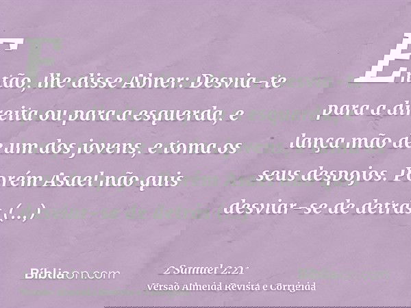 Então, lhe disse Abner: Desvia-te para a direita ou para a esquerda, e lança mão de um dos jovens, e toma os seus despojos. Porém Asael não quis desviar-se de d
