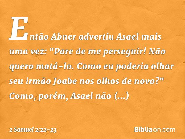 Então Abner advertiu Asael mais uma vez: "Pare de me perseguir! Não quero matá-lo. Como eu poderia olhar seu irmão Joabe nos olhos de novo?" Como, porém, Asael 