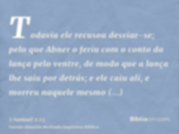 Todavia ele recusou desviar-se; pelo que Abner o feriu com o conto da lança pelo ventre, de modo que a lança lhe saiu por detrás; e ele caiu ali, e morreu naque