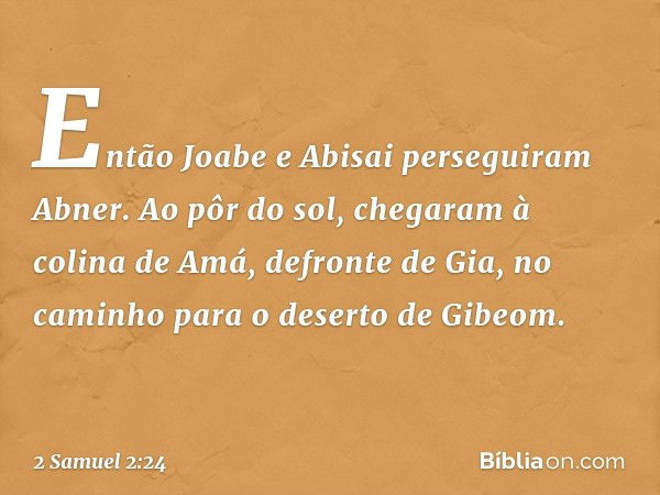 Então Joabe e Abisai perseguiram Abner. Ao pôr do sol, chegaram à colina de Amá, defronte de Gia, no caminho para o deserto de Gibeom. -- 2 Samuel 2:24