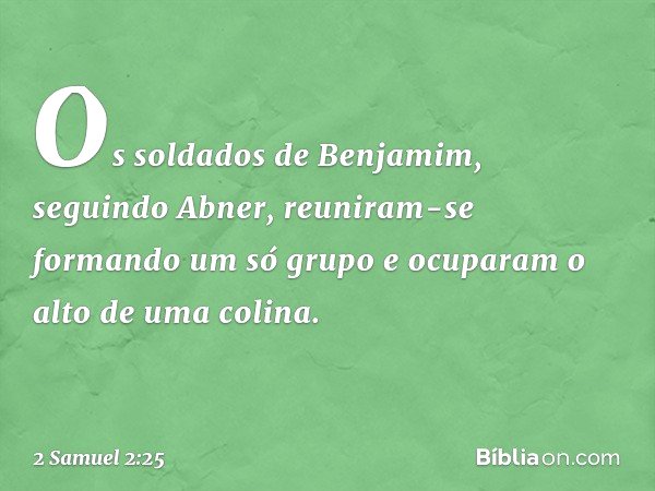 Os soldados de Benjamim, seguindo Abner, reuniram-se formando um só grupo e ocuparam o alto de uma colina. -- 2 Samuel 2:25