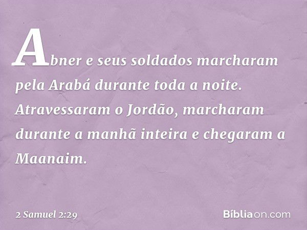 Abner e seus soldados marcharam pela Arabá durante toda a noite. Atravessaram o Jordão, marcharam durante a manhã inteira e chegaram a Maanaim. -- 2 Samuel 2:29