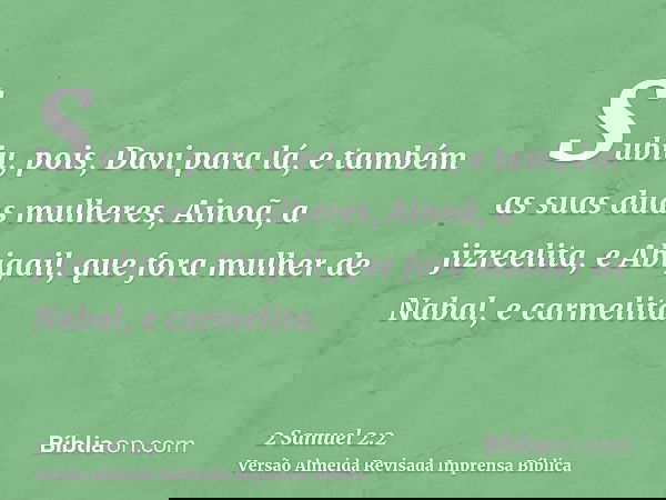 Subiu, pois, Davi para lá, e também as suas duas mulheres, Ainoã, a jizreelita, e Abigail, que fora mulher de Nabal, e carmelita.