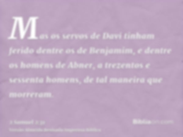 Mas os servos de Davi tinham ferido dentre os de Benjamim, e dentre os homens de Abner, a trezentos e sessenta homens, de tal maneira que morreram.