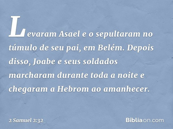 Levaram Asael e o sepultaram no túmulo de seu pai, em Belém. Depois disso, Joabe e seus soldados marcharam durante toda a noite e chegaram a Hebrom ao amanhecer