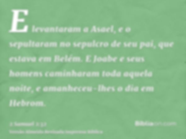 E levantaram a Asael, e o sepultaram no sepulcro de seu pai, que estava em Belém. E Joabe e seus homens caminharam toda aquela noite, e amanheceu-lhes o dia em 