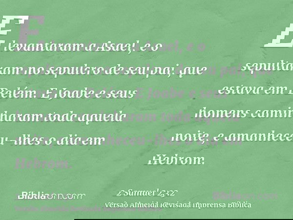 E levantaram a Asael, e o sepultaram no sepulcro de seu pai, que estava em Belém. E Joabe e seus homens caminharam toda aquela noite, e amanheceu-lhes o dia em