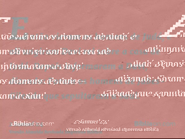 Então vieram os homens de Judá, e ali ungiram Davi rei sobre a casa de Judá. Depois informaram a Davi, dizendo: Foram os homens de Jabes-Gileade que sepultaram 