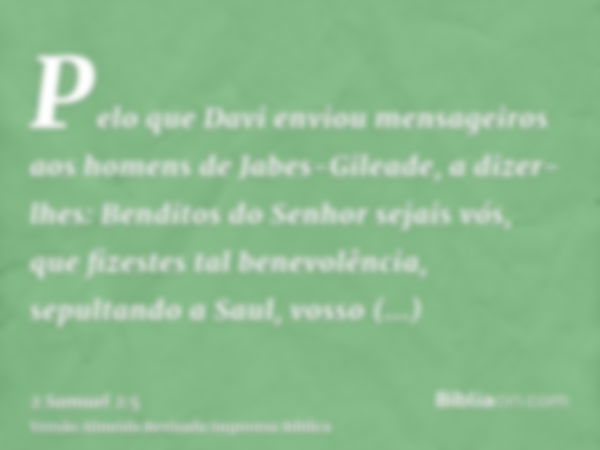 Pelo que Davi enviou mensageiros aos homens de Jabes-Gileade, a dizer-lhes: Benditos do Senhor sejais vós, que fizestes tal benevolência, sepultando a Saul, vos