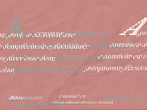 Agora, pois, o SENHOR use convosco de beneficência e fidelidade; e também eu vos farei esse bem, porquanto fizestes isso.