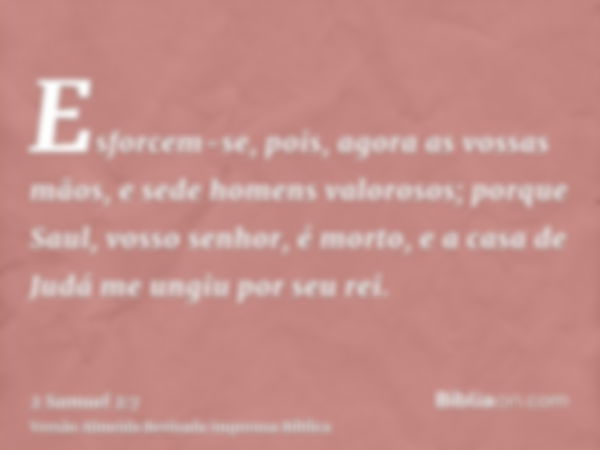 Esforcem-se, pois, agora as vossas mãos, e sede homens valorosos; porque Saul, vosso senhor, é morto, e a casa de Judá me ungiu por seu rei.