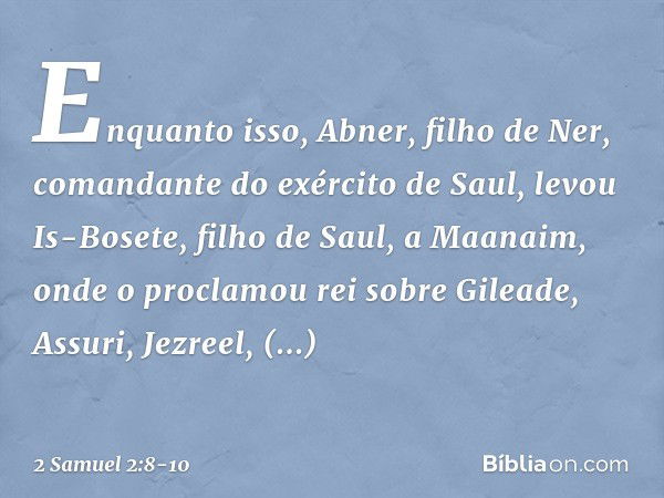 Enquanto isso, Abner, filho de Ner, comandante do exército de Saul, levou Is-Bosete, filho de Saul, a Maanaim, onde o proclamou rei sobre Gileade, Assuri, Jezre