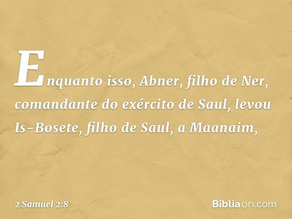 Enquanto isso, Abner, filho de Ner, comandante do exército de Saul, levou Is-Bosete, filho de Saul, a Maanaim, -- 2 Samuel 2:8