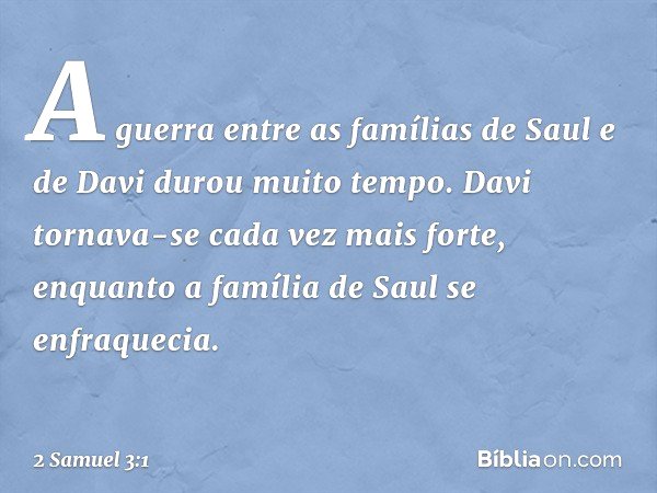 A guerra entre as famílias de Saul e de Davi durou muito tempo. Davi tornava-se cada vez mais forte, enquanto a família de Saul se enfraquecia. -- 2 Samuel 3:1