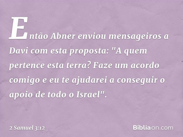 Então Abner enviou mensageiros a Davi com esta proposta: "A quem pertence esta terra? Faze um acordo comigo e eu te ajudarei a conseguir o apoio de todo o Israe