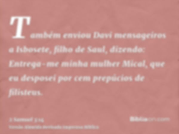 Também enviou Davi mensageiros a Isbosete, filho de Saul, dizendo: Entrega-me minha mulher Mical, que eu desposei por cem prepúcios de filisteus.