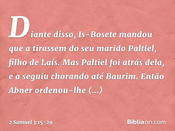 Diante disso, Is-Bosete mandou que a tirassem do seu marido Paltiel, filho de Laís. Mas Paltiel foi atrás dela, e a seguiu chorando até Bau­rim. Então Abner ord