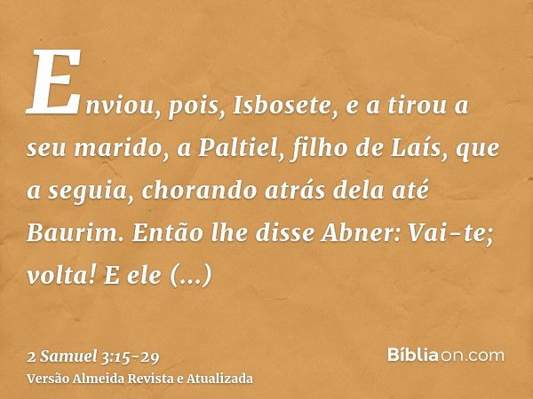 Enviou, pois, Isbosete, e a tirou a seu marido, a Paltiel, filho de Laís,que a seguia, chorando atrás dela até Baurim. Então lhe disse Abner: Vai-te; volta! E e