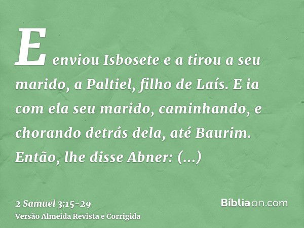 E enviou Isbosete e a tirou a seu marido, a Paltiel, filho de Laís.E ia com ela seu marido, caminhando, e chorando detrás dela, até Baurim. Então, lhe disse Abn