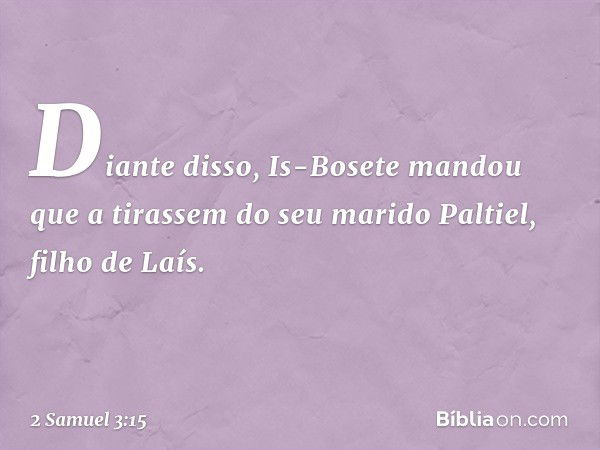 Diante disso, Is-Bosete mandou que a tirassem do seu marido Paltiel, filho de Laís. -- 2 Samuel 3:15