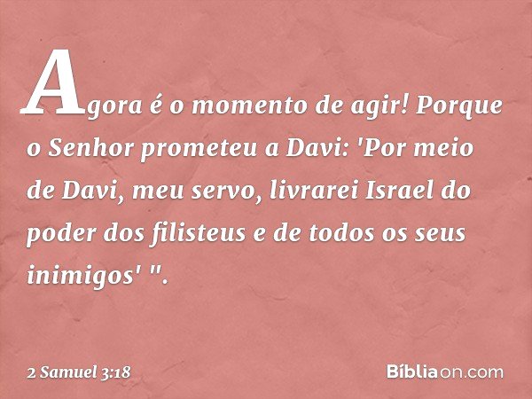 Agora é o momento de agir! Porque o Senhor prometeu a Davi: 'Por meio de Davi, meu servo, livrarei Israel do poder dos filisteus e de todos os seus inimigos' ".