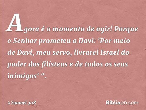 Agora é o momento de agir! Porque o Senhor prometeu a Davi: 'Por meio de Davi, meu servo, livrarei Israel do poder dos filisteus e de todos os seus inimigos' ".