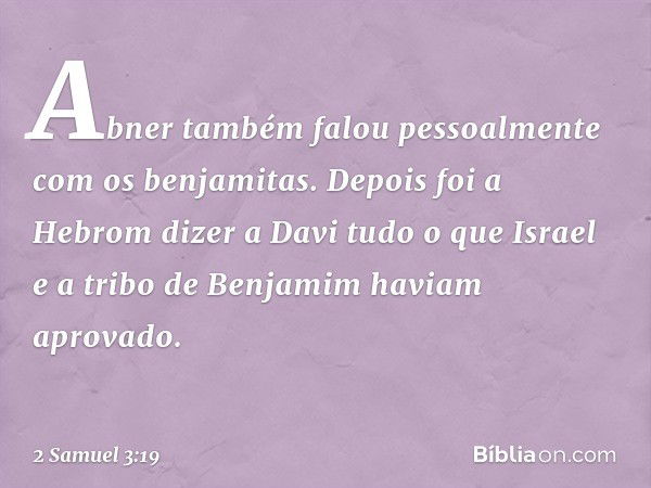 Abner também falou pessoalmente com os benjamitas. Depois foi a Hebrom dizer a Davi tudo o que Israel e a tribo de Benjamim haviam aprovado. -- 2 Samuel 3:19