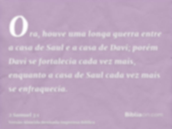 Ora, houve uma longa guerra entre a casa de Saul e a casa de Davi; porém Davi se fortalecia cada vez mais, enquanto a casa de Saul cada vez mais se enfraquecia.