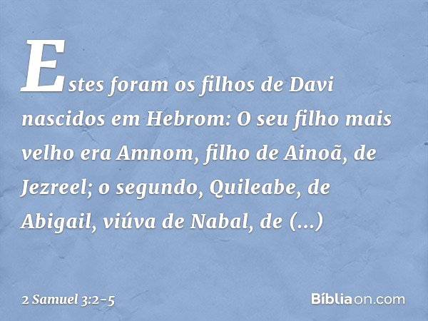 Estes foram os filhos de Davi
nascidos em Hebrom:
O seu filho mais velho era Amnom,
filho de Ainoã, de Jezreel; o segundo, Quileabe,
de Abigail, viúva de Nabal,