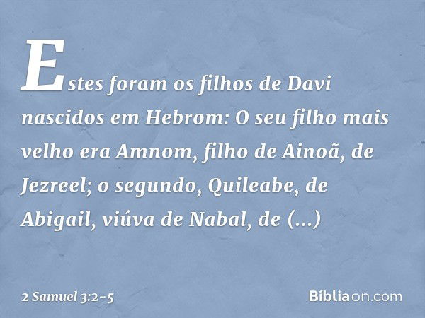 Estes foram os filhos de Davi
nascidos em Hebrom:
O seu filho mais velho era Amnom,
filho de Ainoã, de Jezreel; o segundo, Quileabe,
de Abigail, viúva de Nabal,