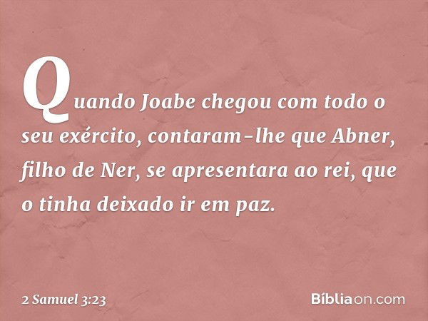 Quan­do Joabe chegou com todo o seu exército, contaram-lhe que Abner, filho de Ner, se apresentara ao rei, que o tinha deixado ir em paz. -- 2 Samuel 3:23