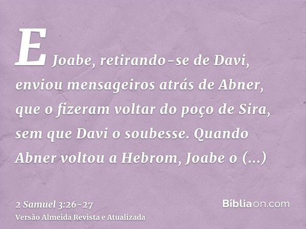 E Joabe, retirando-se de Davi, enviou mensageiros atrás de Abner, que o fizeram voltar do poço de Sira, sem que Davi o soubesse.Quando Abner voltou a Hebrom, Jo