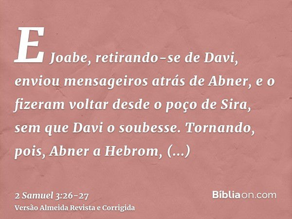 E Joabe, retirando-se de Davi, enviou mensageiros atrás de Abner, e o fizeram voltar desde o poço de Sira, sem que Davi o soubesse.Tornando, pois, Abner a Hebro