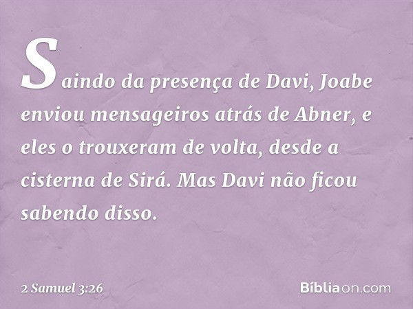 Saindo da presença de Davi, Joabe enviou men­sageiros atrás de Abner, e eles o trouxeram de volta, desde a cisterna de Sirá. Mas Davi não ficou sabendo disso. -