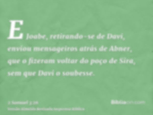 E Joabe, retirando-se de Davi, enviou mensageiros atrás de Abner, que o fizeram voltar do poço de Sira, sem que Davi o soubesse.