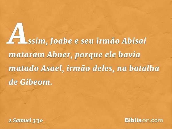 Assim, Joabe e seu irmão Abisai mataram Abner, porque ele havia matado Asael, irmão deles, na batalha de Gibeom. -- 2 Samuel 3:30