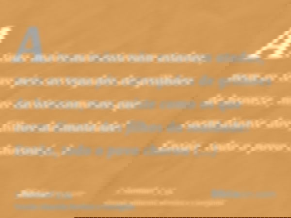 As tuas mãos não estavam atadas, nem os teus pés carregados de grilhões de bronze, mas caíste como os que caem diante dos filhos da maldade! Então, todo o povo 