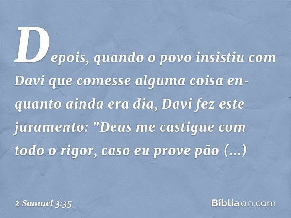 Depois, quando o povo insistiu com Davi que comesse alguma coisa en­quanto ainda era dia, Davi fez este juramento: "Deus me castigue com todo o rigor, caso eu p