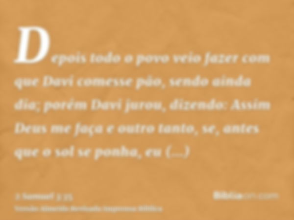 Depois todo o povo veio fazer com que Davi comesse pão, sendo ainda dia; porém Davi jurou, dizendo: Assim Deus me faça e outro tanto, se, antes que o sol se pon