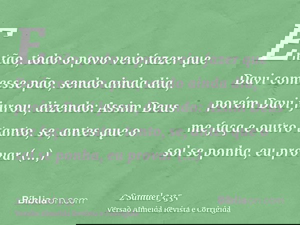 Então, todo o povo veio fazer que Davi comesse pão, sendo ainda dia, porém Davi jurou, dizendo: Assim Deus me faça e outro tanto, se, antes que o sol se ponha,