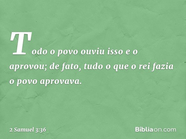 Todo o povo ouviu isso e o aprovou; de fato, tudo o que o rei fazia o povo aprovava. -- 2 Samuel 3:36